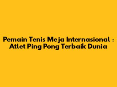 **Pemain Tenis Meja Internasional**: Atlet Ping Pong Terbaik Dunia