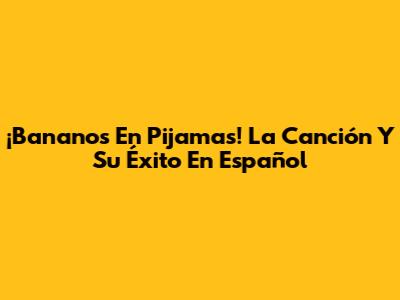 ¡Bananos En Pijamas! La Canción Y Su Éxito En Español
