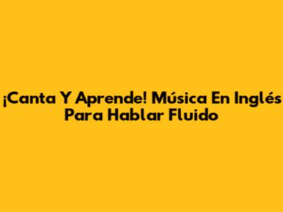 ¡Canta Y Aprende! Música En Inglés Para Hablar Fluido