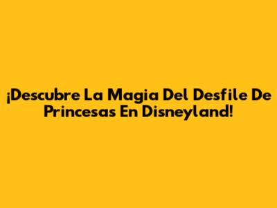 ¡Descubre La Magia Del Desfile De Princesas En Disneyland!