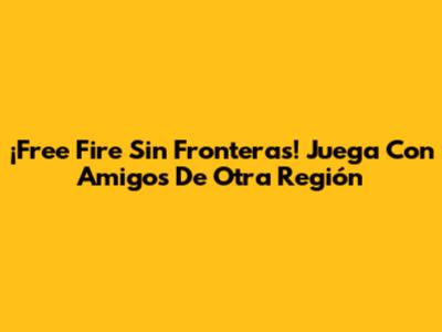 ¡Free Fire Sin Fronteras! Juega Con Amigos De Otra Región