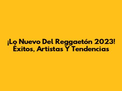 ¡Lo Nuevo Del Reggaetón 2023! Éxitos, Artistas Y Tendencias