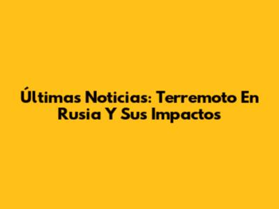 Últimas Noticias: Terremoto En Rusia Y Sus Impactos