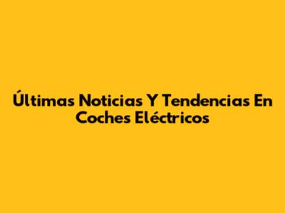 Últimas Noticias Y Tendencias En Coches Eléctricos