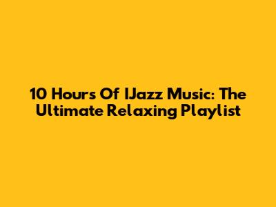 10 Hours Of IJazz Music: The Ultimate Relaxing Playlist
