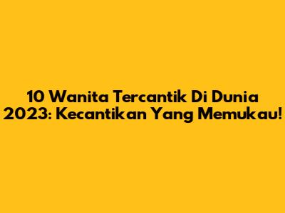 10 Wanita Tercantik Di Dunia 2023: Kecantikan Yang Memukau!