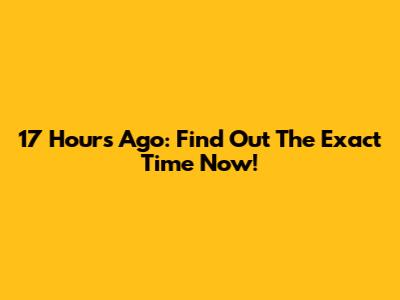 17 Hours Ago: Find Out The Exact Time Now!