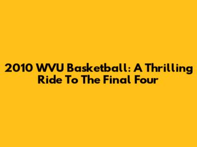 2010 WVU Basketball: A Thrilling Ride To The Final Four