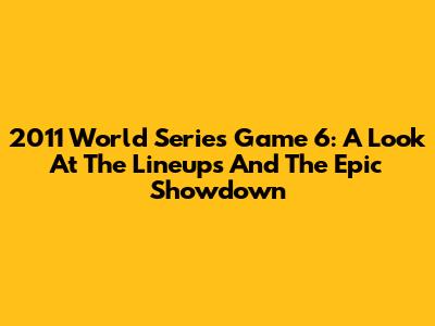 2011 World Series Game 6: A Look At The Lineups And The Epic Showdown