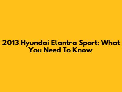 2013 Hyundai Elantra Sport: What You Need To Know