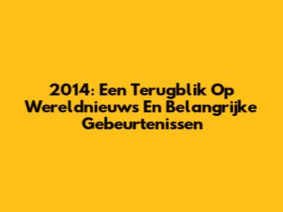 2014: Een Terugblik Op Wereldnieuws En Belangrijke Gebeurtenissen