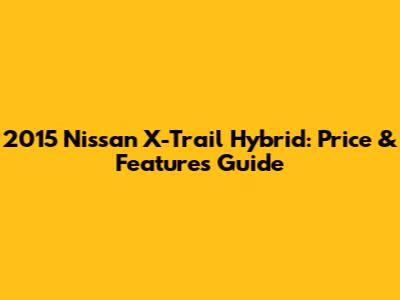 2015 Nissan X-Trail Hybrid: Price & Features Guide