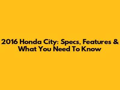 2016 Honda City: Specs, Features & What You Need To Know