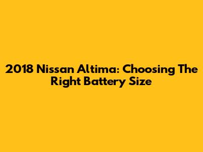 2018 Nissan Altima: Choosing The Right Battery Size