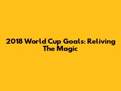 2018 World Cup Goals: Reliving The Magic