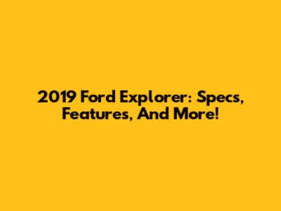 2019 Ford Explorer: Specs, Features, And More!