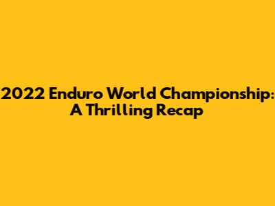 2022 Enduro World Championship: A Thrilling Recap