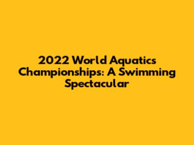 2022 World Aquatics Championships: A Swimming Spectacular