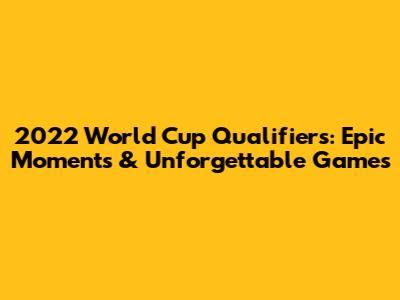 2022 World Cup Qualifiers: Epic Moments & Unforgettable Games
