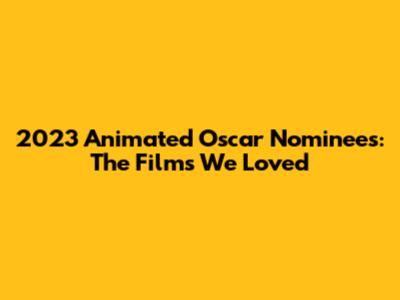 2023 Animated Oscar Nominees: The Films We Loved