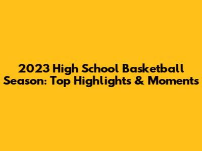 2023 High School Basketball Season: Top Highlights & Moments