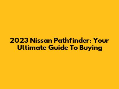 2023 Nissan Pathfinder: Your Ultimate Guide To Buying