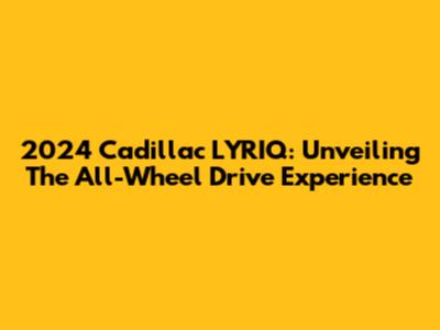 2024 Cadillac LYRIQ: Unveiling The All-Wheel Drive Experience