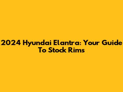 2024 Hyundai Elantra: Your Guide To Stock Rims