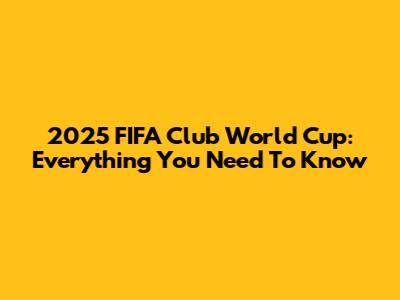 2025 FIFA Club World Cup: Everything You Need To Know