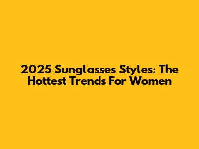 2025 Sunglasses Styles: The Hottest Trends For Women