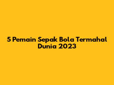 5 Pemain Sepak Bola Termahal Dunia 2023