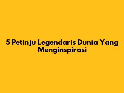 5 Petinju Legendaris Dunia Yang Menginspirasi