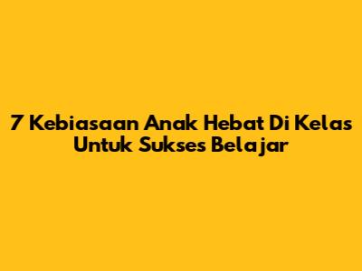 7 Kebiasaan Anak Hebat Di Kelas Untuk Sukses Belajar