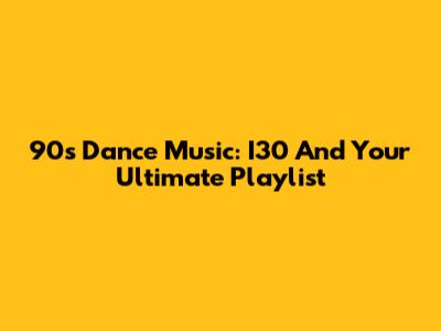 90's Dance Music: I30 And Your Ultimate Playlist