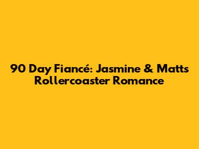 90 Day Fiancé: Jasmine & Matt's Rollercoaster Romance