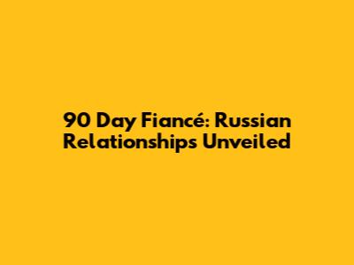 90 Day Fiancé: Russian Relationships Unveiled