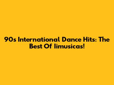 90s International Dance Hits: The Best Of Iimusicas!
