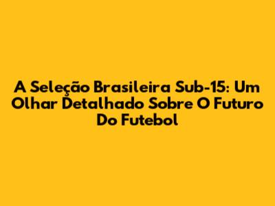 A Seleção Brasileira Sub-15: Um Olhar Detalhado Sobre O Futuro Do Futebol
