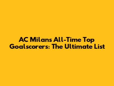 AC Milan's All-Time Top Goalscorers: The Ultimate List