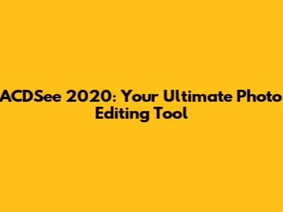 ACDSee 2020: Your Ultimate Photo Editing Tool