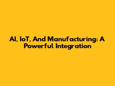 AI, IoT, And Manufacturing: A Powerful Integration
