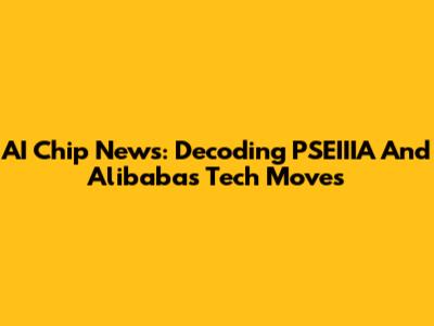 AI Chip News: Decoding PSEIIIA And Alibaba's Tech Moves