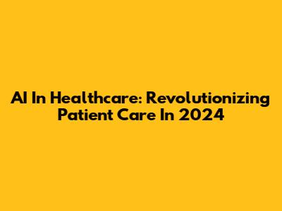 AI In Healthcare: Revolutionizing Patient Care In 2024