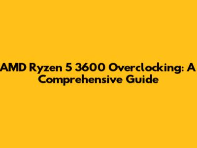 AMD Ryzen 5 3600 Overclocking: A Comprehensive Guide