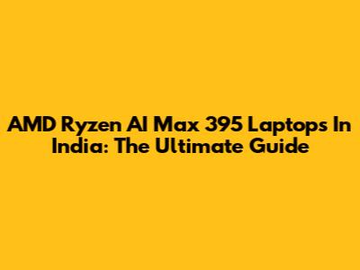 AMD Ryzen AI Max 395 Laptops In India: The Ultimate Guide