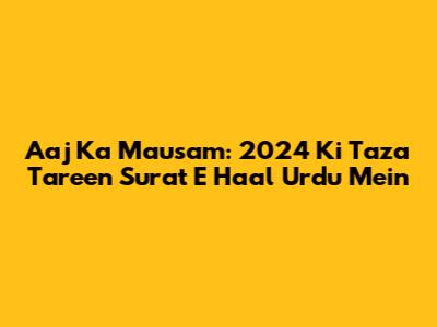 Aaj Ka Mausam: 2024 Ki Taza Tareen Surat E Haal Urdu Mein