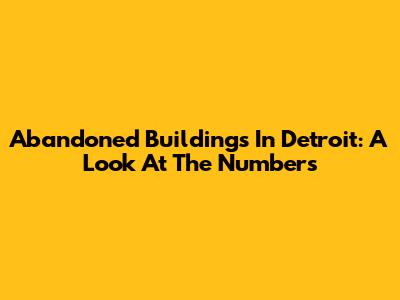 Abandoned Buildings In Detroit: A Look At The Numbers