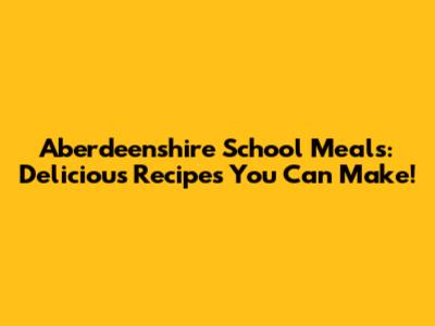 Aberdeenshire School Meals: Delicious Recipes You Can Make!