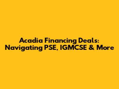 Acadia Financing Deals: Navigating PSE, IGMCSE & More