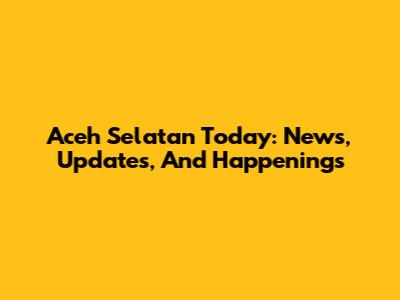 Aceh Selatan Today: News, Updates, And Happenings